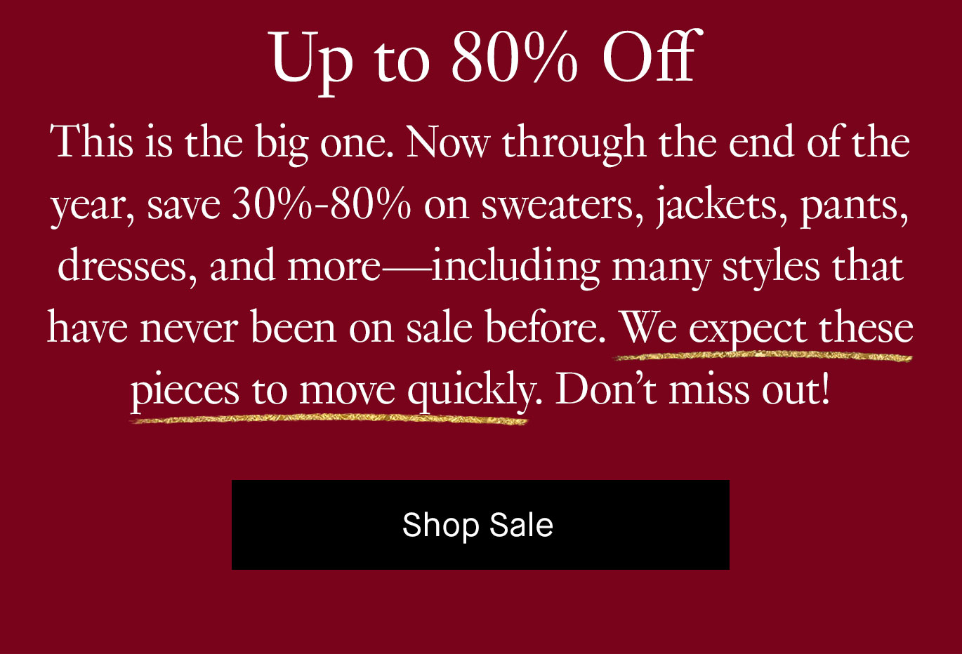 This is the big one. Now through the end of the year, save 30%-80% on sweaters, jackets, pants, dresses, and more—including many styles that have never been on sale before. We expect these pieces to move quickly. Don’t miss out! Shop Sale.