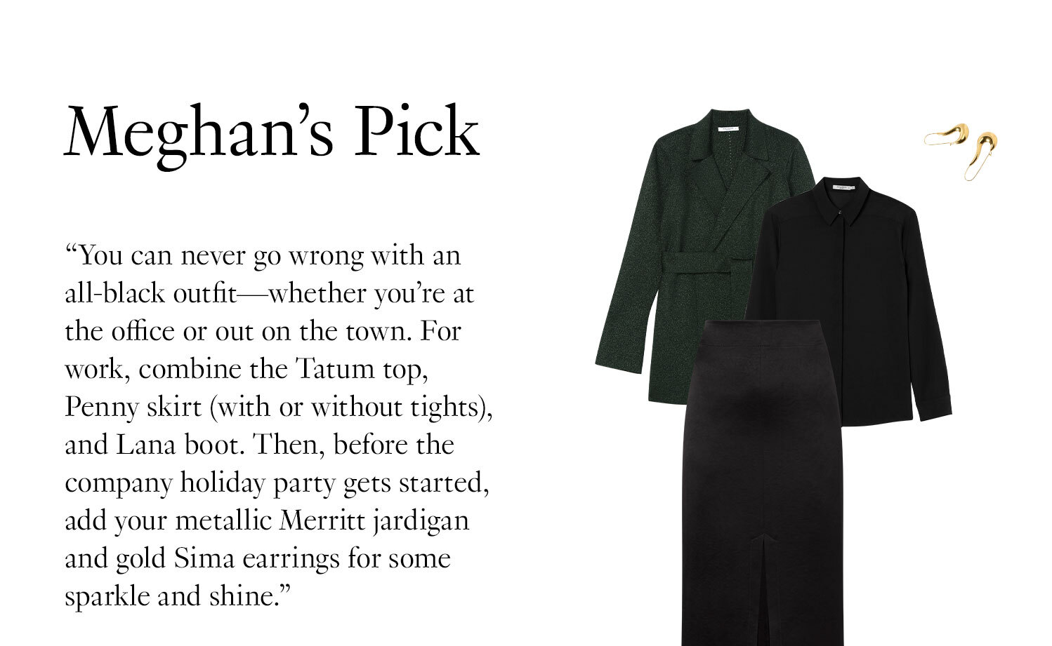  Meghan's Picks: ''You can never go wrong with an all-black outfit—whether you’re at the office or out on the town. For work, combine the Tatum top, Penny skirt (with or without tights), and Lana boot. Then, before the company holiday party gets started, add your metallic Merritt jardigan and gold Sima earrings for some sparkle and shine.''