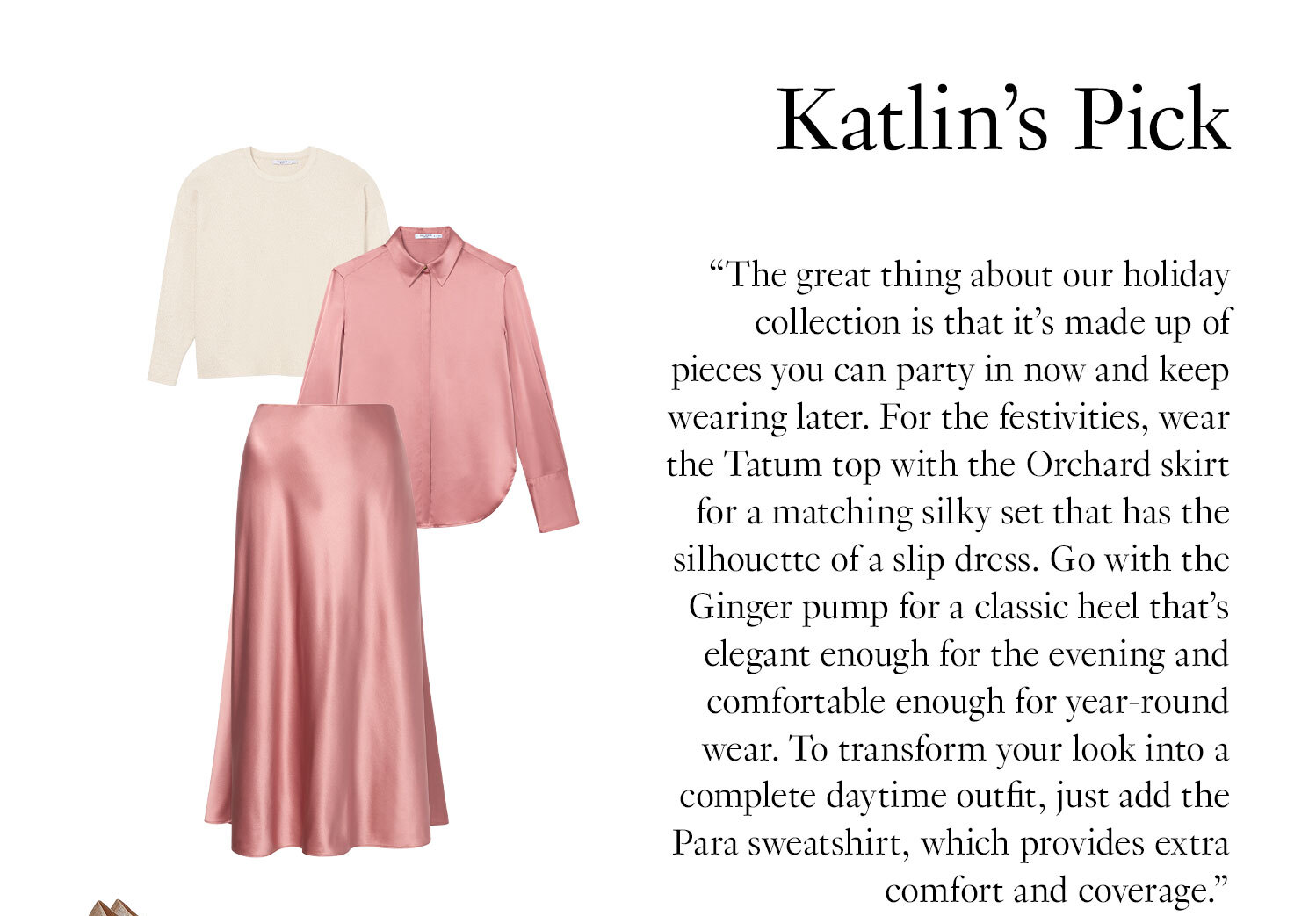 Katlin's Picks: ''The great thing about our holiday collection is that it’s made up of pieces you can party in now and keep wearing later. For the festivities, wear the Tatum top with the Orchard skirt for a matching silky set that has the silhouette of a slip dress. Go with the Ginger pump for a classic heel that’s elegant enough for the evening and comfortable enough for year-round wear. To transform your look into a complete daytime outfit, just add the Para sweatshirt, which provides extra comfort and coverage.''