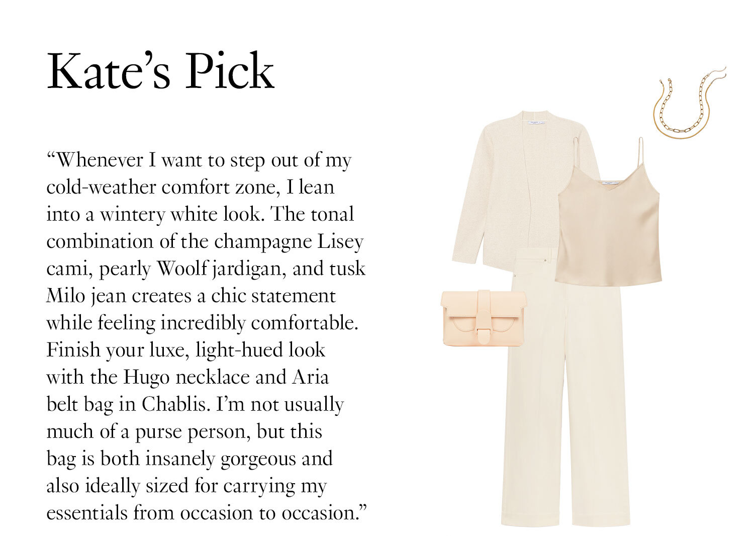 Kate's Picks: ''Whenever I want to step out of my cold-weather comfort zone, I lean into a wintery white look. The tonal combination of the champagne Lisey cami, pearly Woolf jardigan, and tusk Milo jean creates a chic statement while feeling incredibly comfortable. Finish your luxe, light-hued look with the Hugo necklace and Aria belt bag in Chablis. I’m not usually much of a purse person, but this bag is both insanely gorgeous and also ideally sized for carrying my essentials from occasion to occasion.''