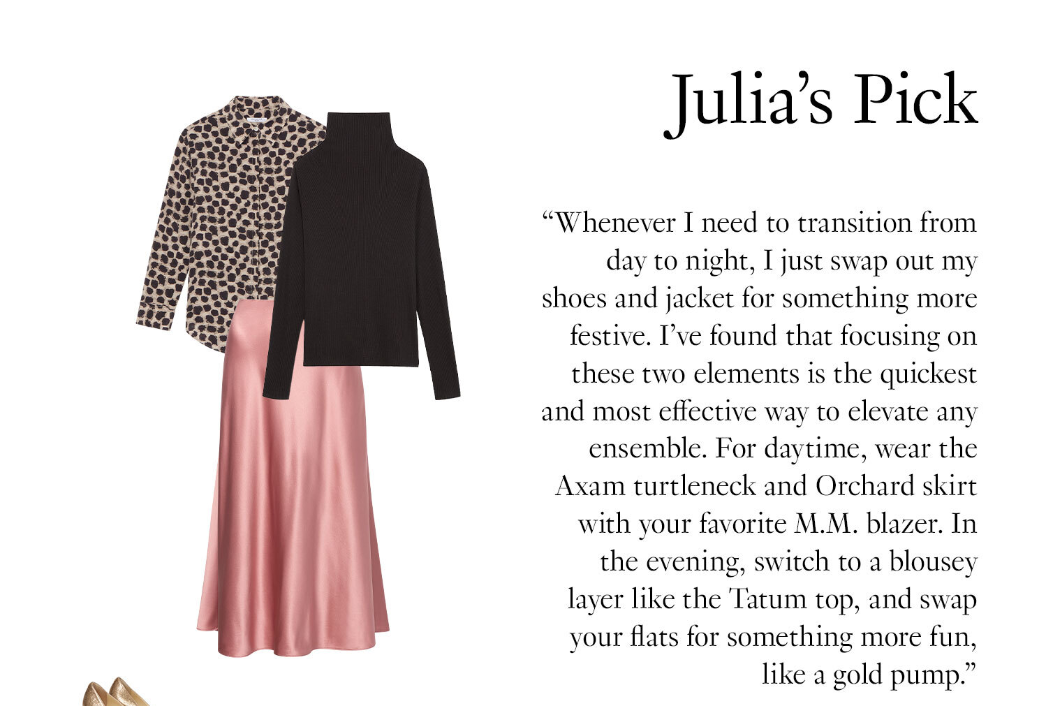 Julia's Picks: ''Whenever I need to transition from day to night, I just swap out my shoes and jacket for something more festive. I’ve found that focusing on these two elements is the quickest and most effective way to elevate any ensemble. For daytime, wear the Axam turtleneck and Orchard skirt with your favorite M.M. blazer. In the evening, switch to a blousey layer like the Tatum top, and swap your flats for something more fun, like a gold pump.''