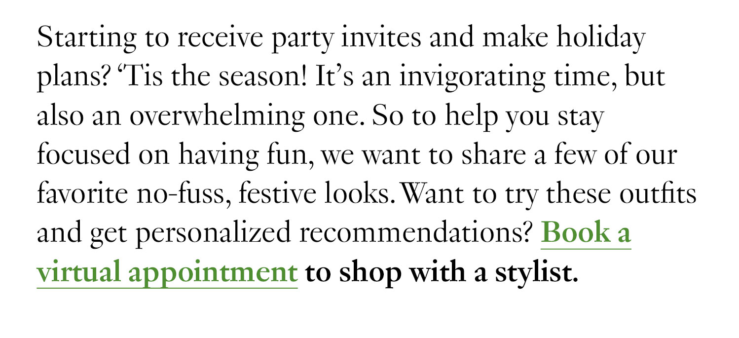 Starting to receive party invites and make holiday plans? ‘Tis the season! It’s an invigorating time, but also an overwhelming one. So to help you stay focused on having fun, we want to share a few of our favorite no-fuss, festive looks. Want to try these outfits and get personalized recommendations? Book a virtual appointment to shop with a stylist.