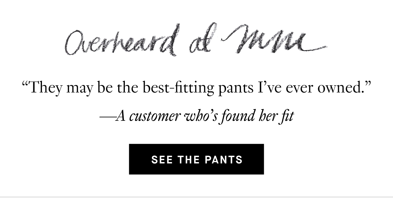 Overheard at M.M.: “They may be the best-fitting pants I’ve ever owned.” —A customer who’s found her fit. See the Pants.