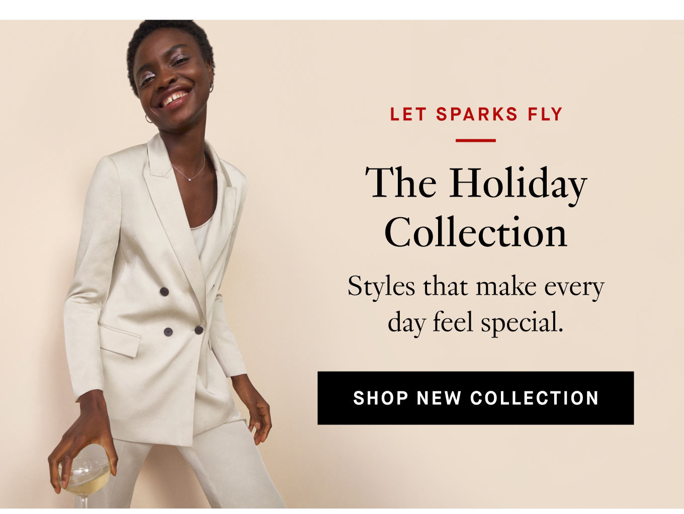 Let Sparks Fly: The Holiday Collection. Styles that make every day feel special. Shop New Collection.