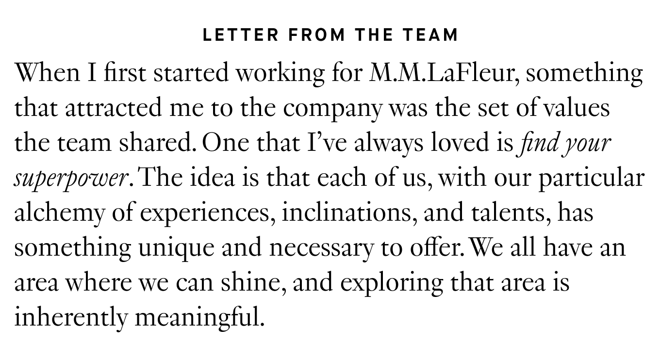 Letter from the Team: When I first started working for M.M.LaFleur, something that attracted me to the company was the set of values the team shared. One that I’ve always loved is find your superpower. The idea is that each of us, with our particular alchemy of experiences, inclinations, and talents, has something unique and necessary to offer. We all have an area where we can shine, and exploring that area is inherently meaningful.