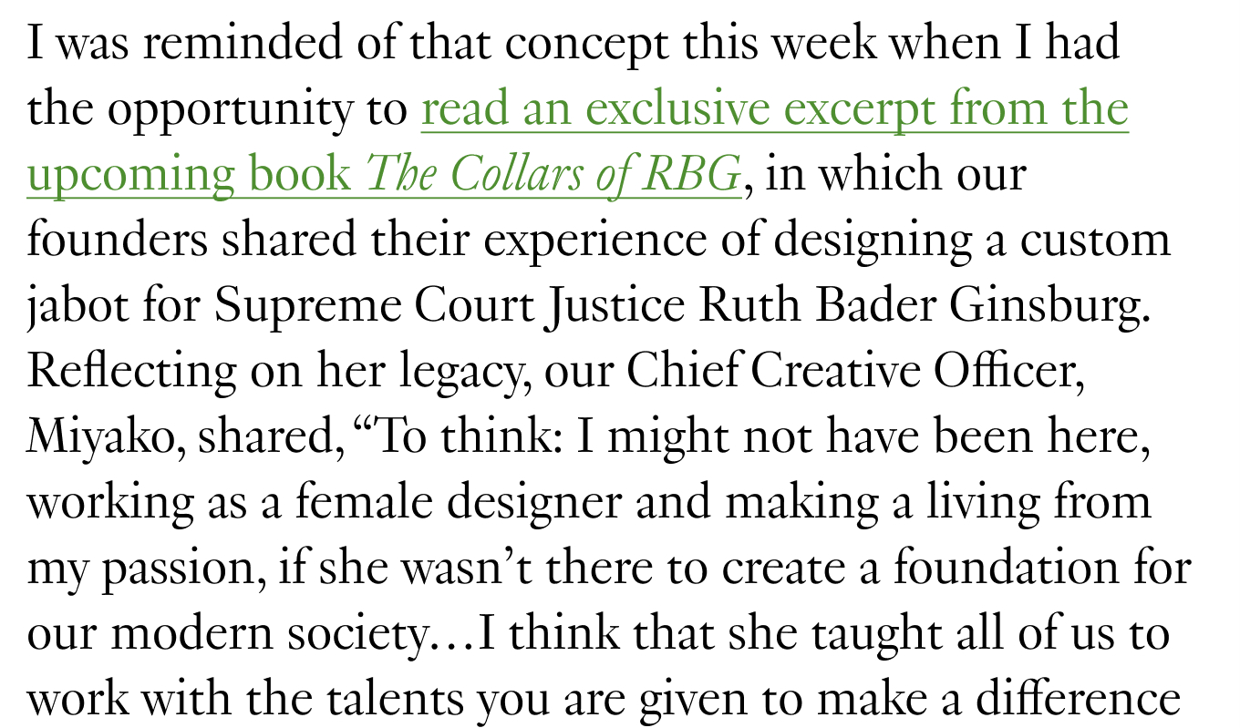 I was reminded of that concept this week when I had the opportunity to read an exclusive excerpt from the upcoming book The Collars of RBG, in which our founders shared their experience of designing a custom jabot for Supreme Court Justice Ruth Bader Ginsburg. Reflecting on her legacy, our Chief Creative Officer, Miyako, shared, “To think: I might not have been here, working as a female designer and making a living from my passion, if she wasn’t there to create a foundation for our modern society…I think that she taught all of us to work with the talents you are given to make a difference for the better.”