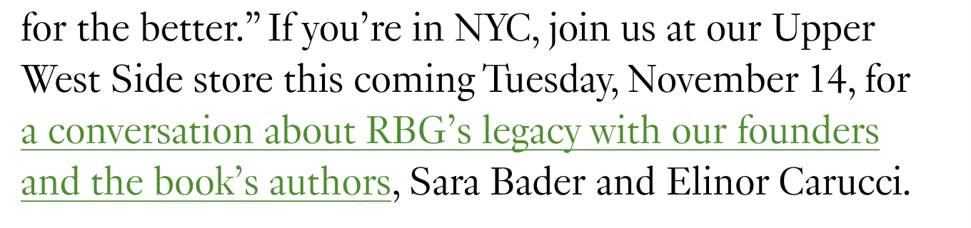 If you’re in NYC, join us at our Upper West Side store this coming Tuesday, November 14, for a conversation about RBG’s legacy with our founders and the book’s authors, Sara Bader and Elinor Carucci.