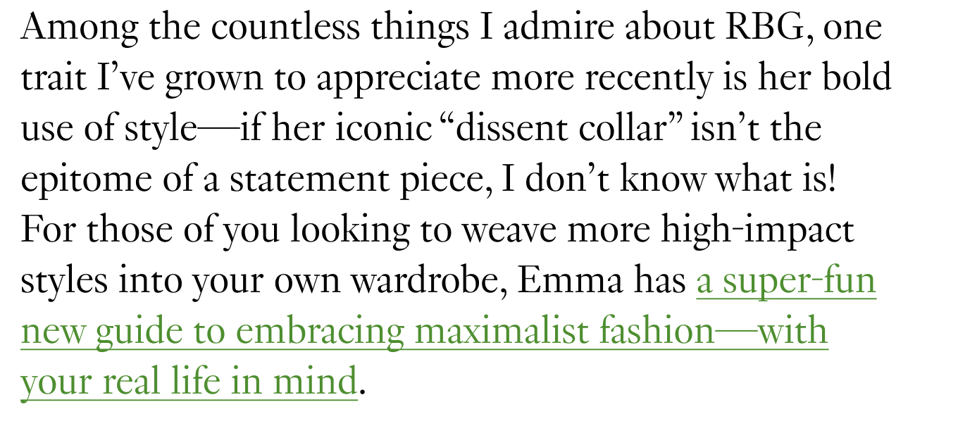 Among the countless things I admire about RBG, one trait I’ve grown to appreciate more recently is her bold use of style—if her iconic “dissent collar” isn’t the epitome of a statement piece, I don’t know what is! For those of you looking to weave more high-impact styles into your own wardrobe, Emma has a super-fun new guide to embracing maximalist fashion—with your real life in mind.