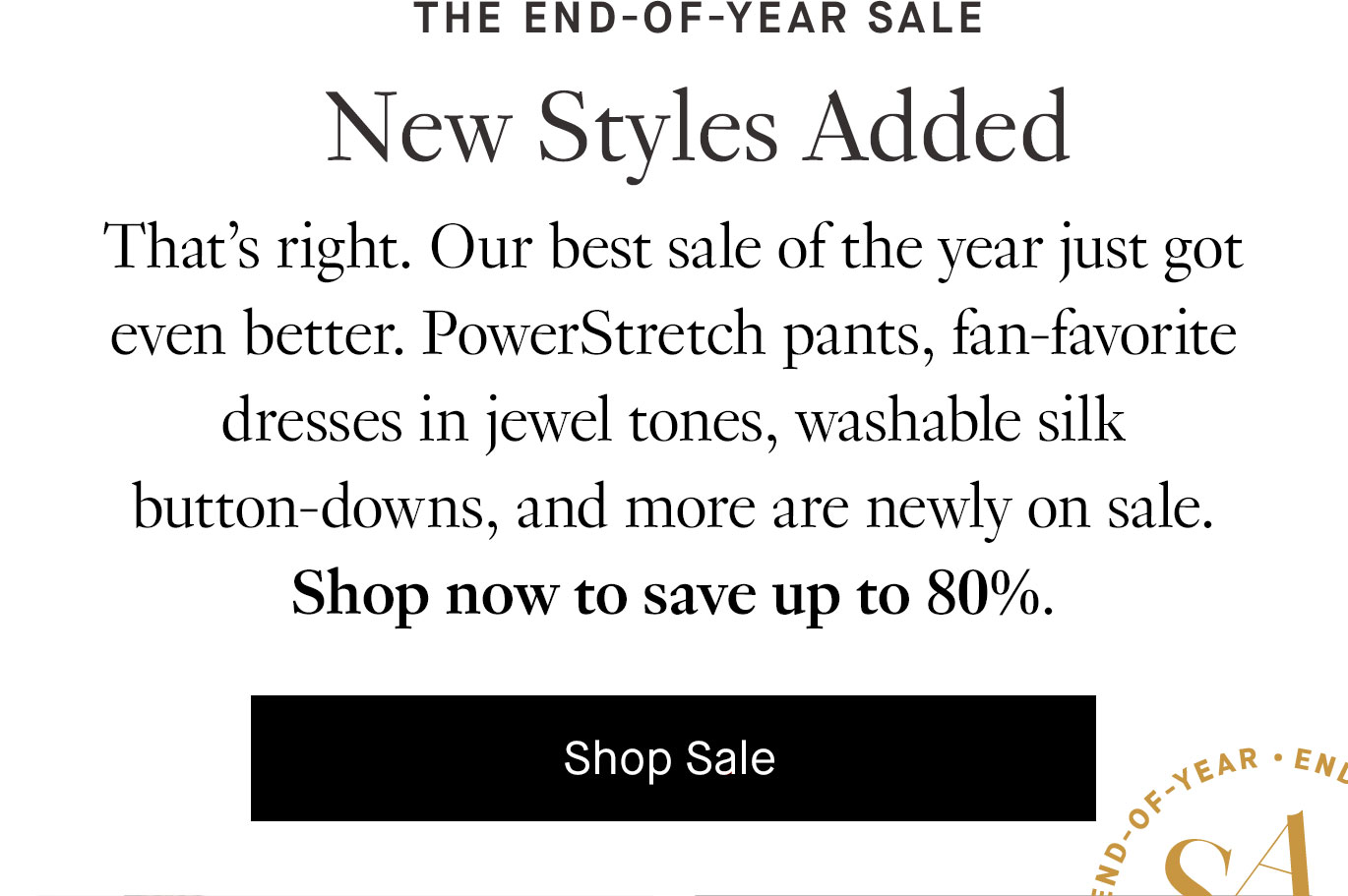 That’s right. Our best sale of the year just got even better. PowerStretch pants, fan-favorite dresses in jewel tones, washable silk button-downs, and more are newly on sale. Shop now to save up to 80%. Shop Sale.