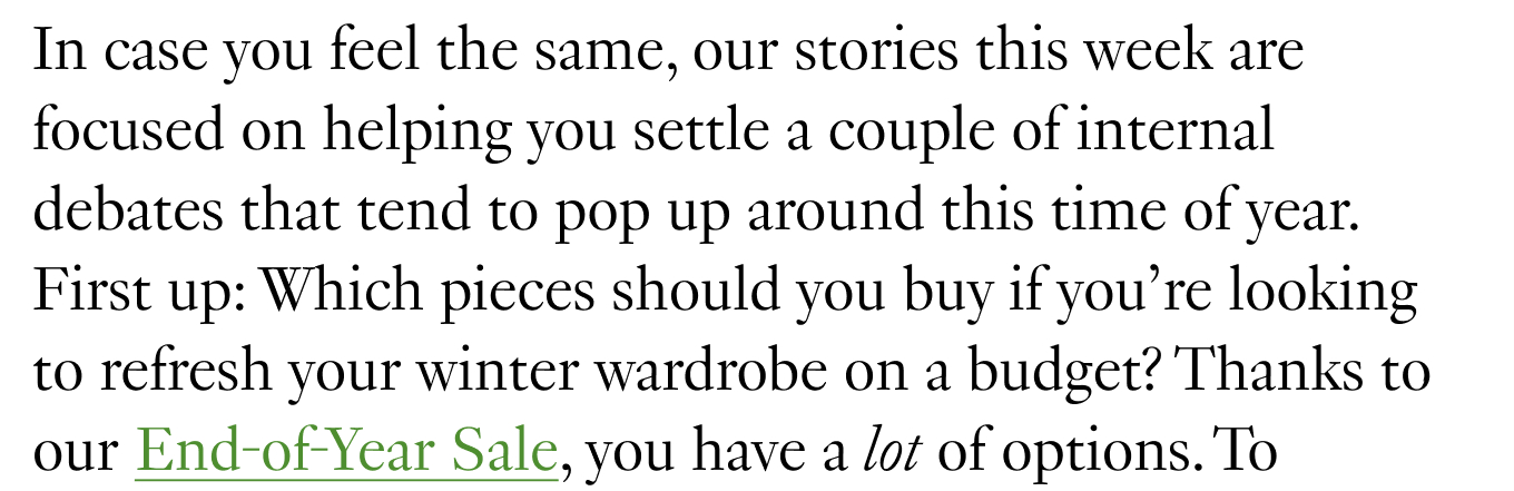 In case you feel the same, our stories this week are focused on helping you settle a couple of internal debates that tend to pop up around this time of year. First up: Which pieces should you buy if you’re looking to refresh your winter wardrobe on a budget? Thanks to our End-of-Year Sale, you have a lot of options.