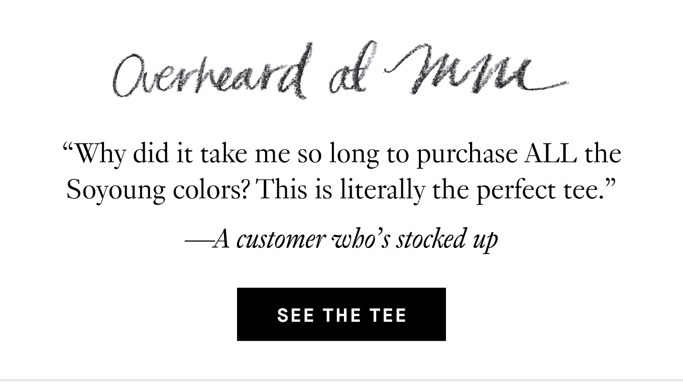 Overheard at M.M.: “Why did it take me so long to purchase ALL the Soyoung colors? This is literally the perfect tee.” —A customer who’s stocked up. See the Tee.
