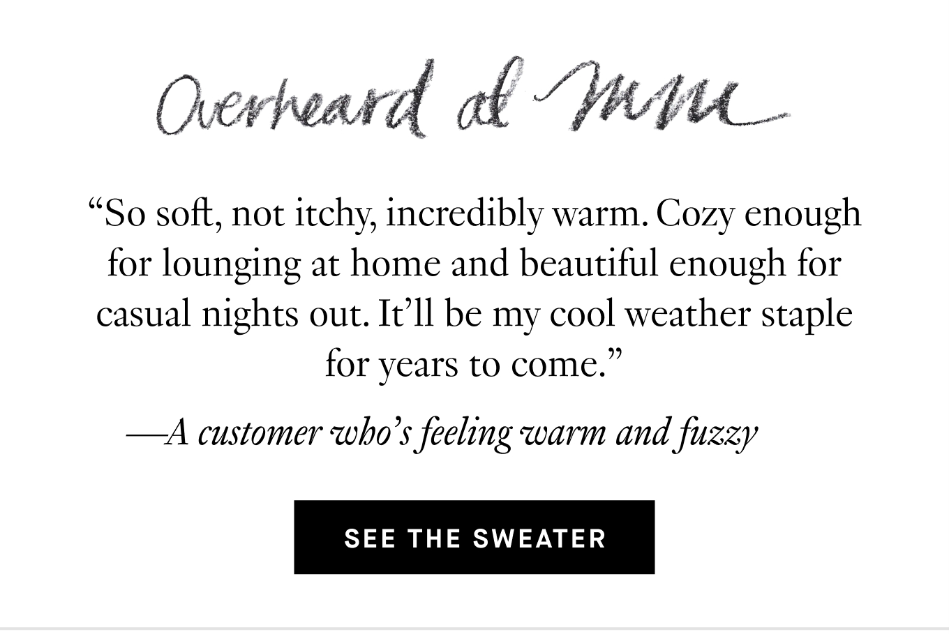 Overheard at M.M.: “So soft, not itchy, incredibly warm. Cozy enough for lounging at home and beautiful enough for casual nights out. It’ll be my cool weather staple for years to come.” —A customer who’s feeling warm and fuzzy. See the Sweater.