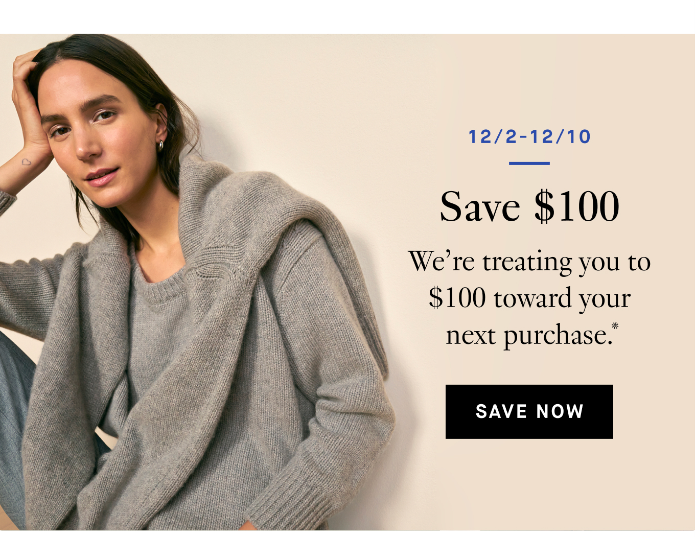 12/2-12/10: Save $100. We’re treating you to $100 toward your next purchase.* Save Now.