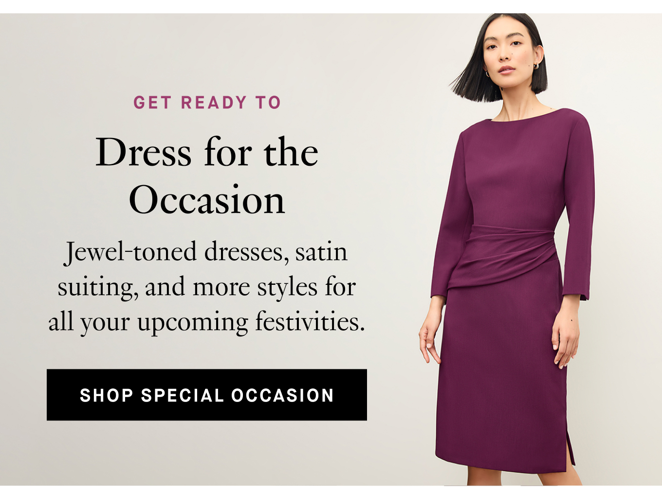 Get Ready To: Dress for the Occasion. Jewel-toned dresses, satin suiting, and more styles for all your upcoming festivities. Shop Special Occasion.