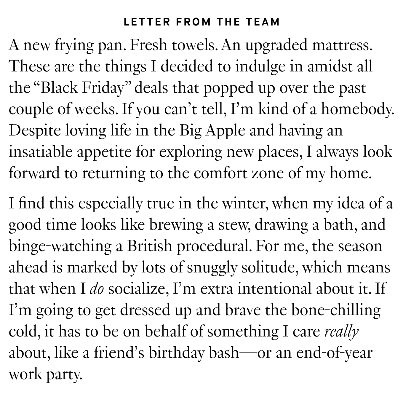 Letter from the Team: A new frying pan. Fresh towels. An upgraded mattress. These are the things I decided to indulge in amidst all the “Black Friday” deals that popped up over the past couple of weeks. If you can’t tell, I’m kind of a homebody. Despite loving life in the Big Apple and having an insatiable appetite for exploring new places, I always look forward to returning to the comfort zone of my home. I find this especially true in the winter, when my idea of a good time looks like brewing a stew, drawing a bath, and binge-watching a British procedural. For me, the season ahead is marked by lots of snuggly solitude, which means that when I do socialize, I’m extra intentional about it. If I’m going to get dressed up and brave the bone-chilling cold, it has to be on behalf of something I care really about, like a friend’s birthday bash—or an end-of-year work party.