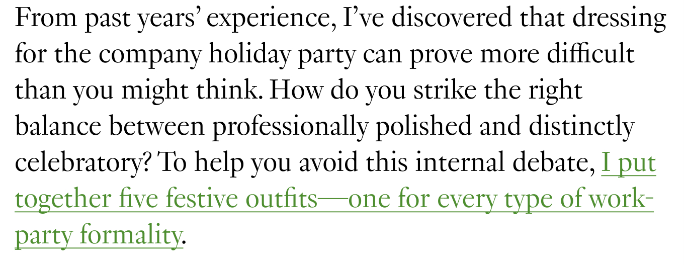 From past years’ experience, I’ve discovered that dressing for the company holiday party can prove more difficult than you might think. How do you strike the right balance between professionally polished and distinctly celebratory? To help you avoid this internal debate, I put together five festive outfits—one for every type of work-party formality.