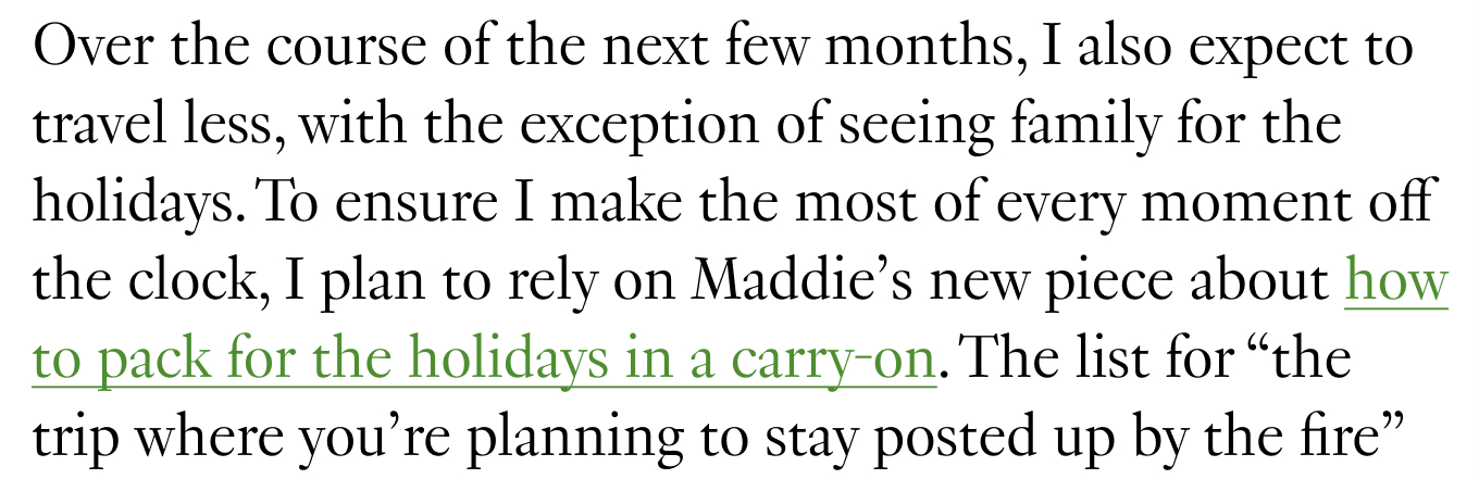 Over the course of the next few months, I also expect to travel less, with the exception of seeing family for the holidays. To ensure I make the most of every moment off the clock, I plan to rely on Maddie’s new piece about how to pack for the holidays in a carry-on.