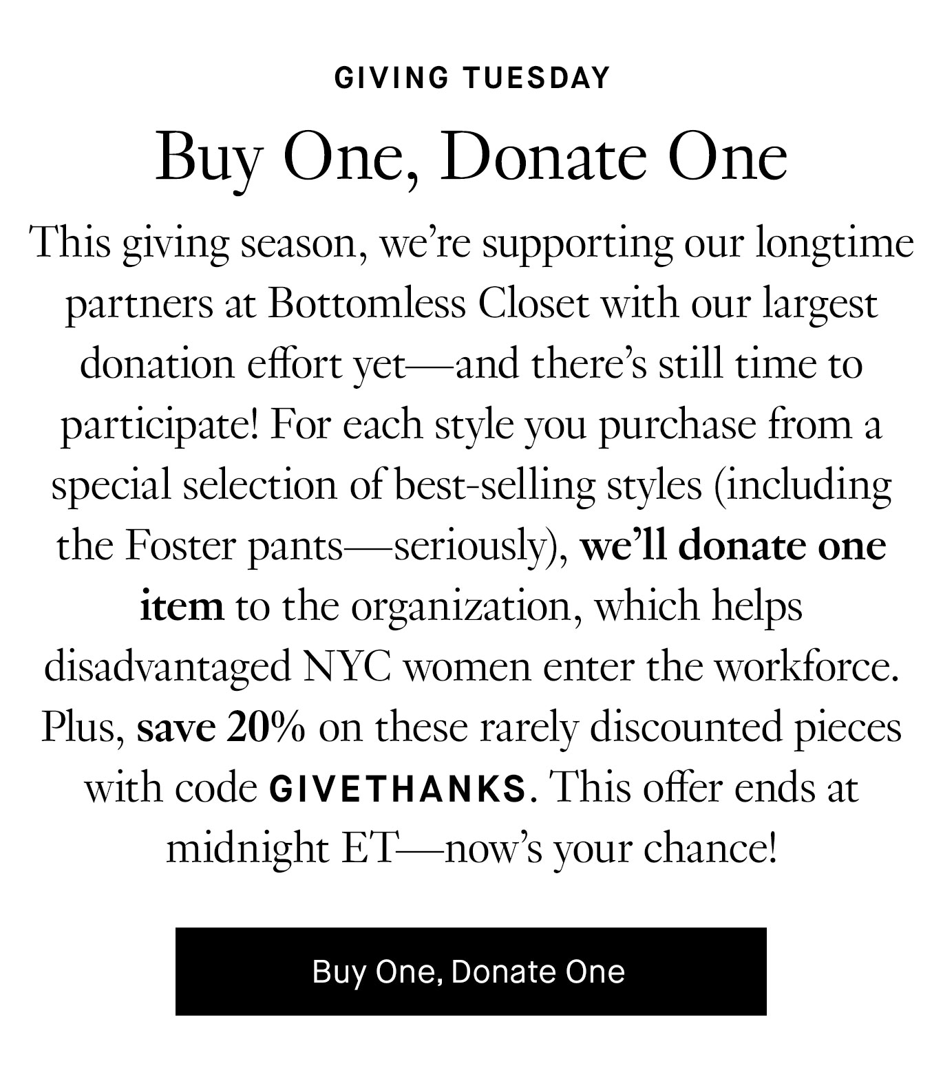 This giving season, we’re supporting our longtime partners at Bottomless Closet with our largest donation effort yet—and there’s still time to participate! For each style you purchase from a special selection of best-selling styles (including the Foster pants—seriously), we’ll donate one item to the organization, which helps disadvantaged NYC women enter the workforce. Plus, save 20% on these rarely discounted pieces with code GIVETHANKS. This offer ends at midnight ET—now’s your chance! Buy One, Donate One.