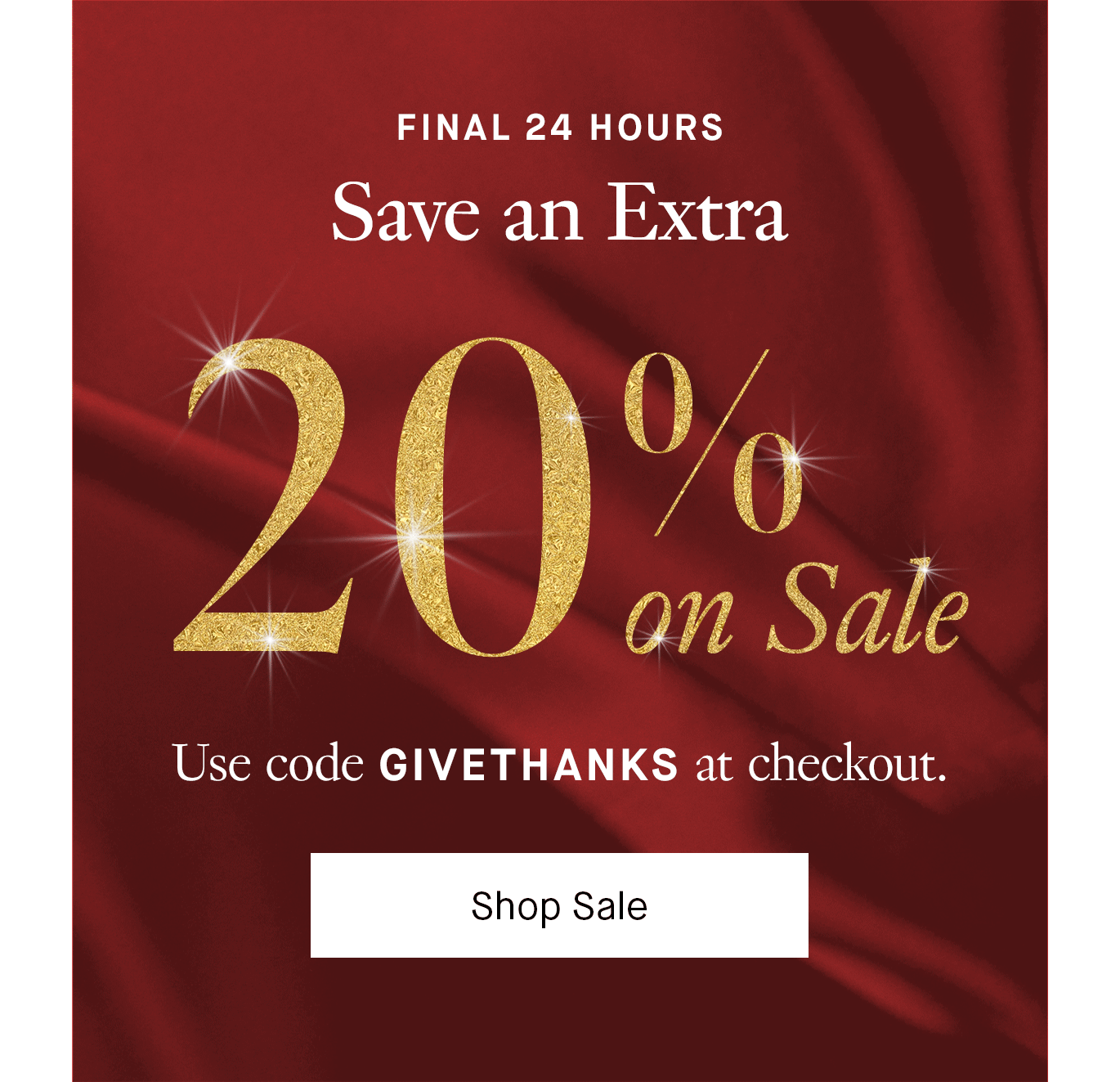 Plus, One More Day of Extra Savings. Final 24 hours: Save an extra 20% on already marked-down sale styles with code GIVETHANKS. Shop Sale.