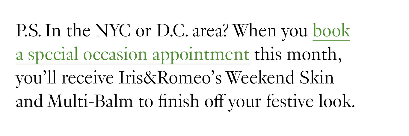 P.S. In the NYC or D.C. area? When you book a special occasion appointment this month, you’ll receive Iris & Romeo’s Weekend Skin and Multi-Balm to finish off your festive look.