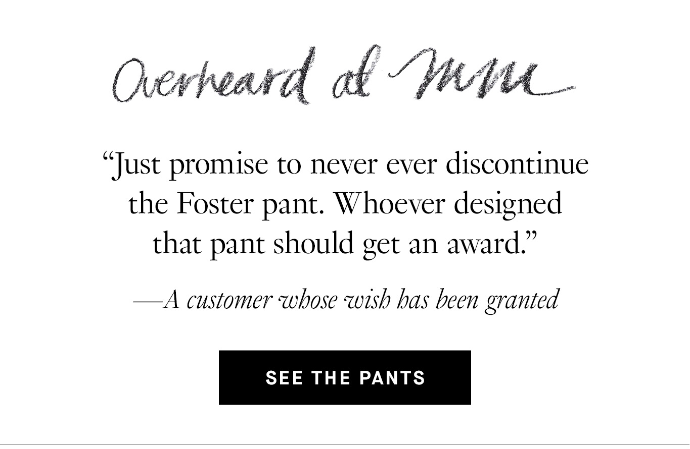 Overheard at M.M. “Just promise to never ever discontinue the Foster pant. Whoever designed that pant should get an award.” —A customer whose wish has been granted. See the Pants.