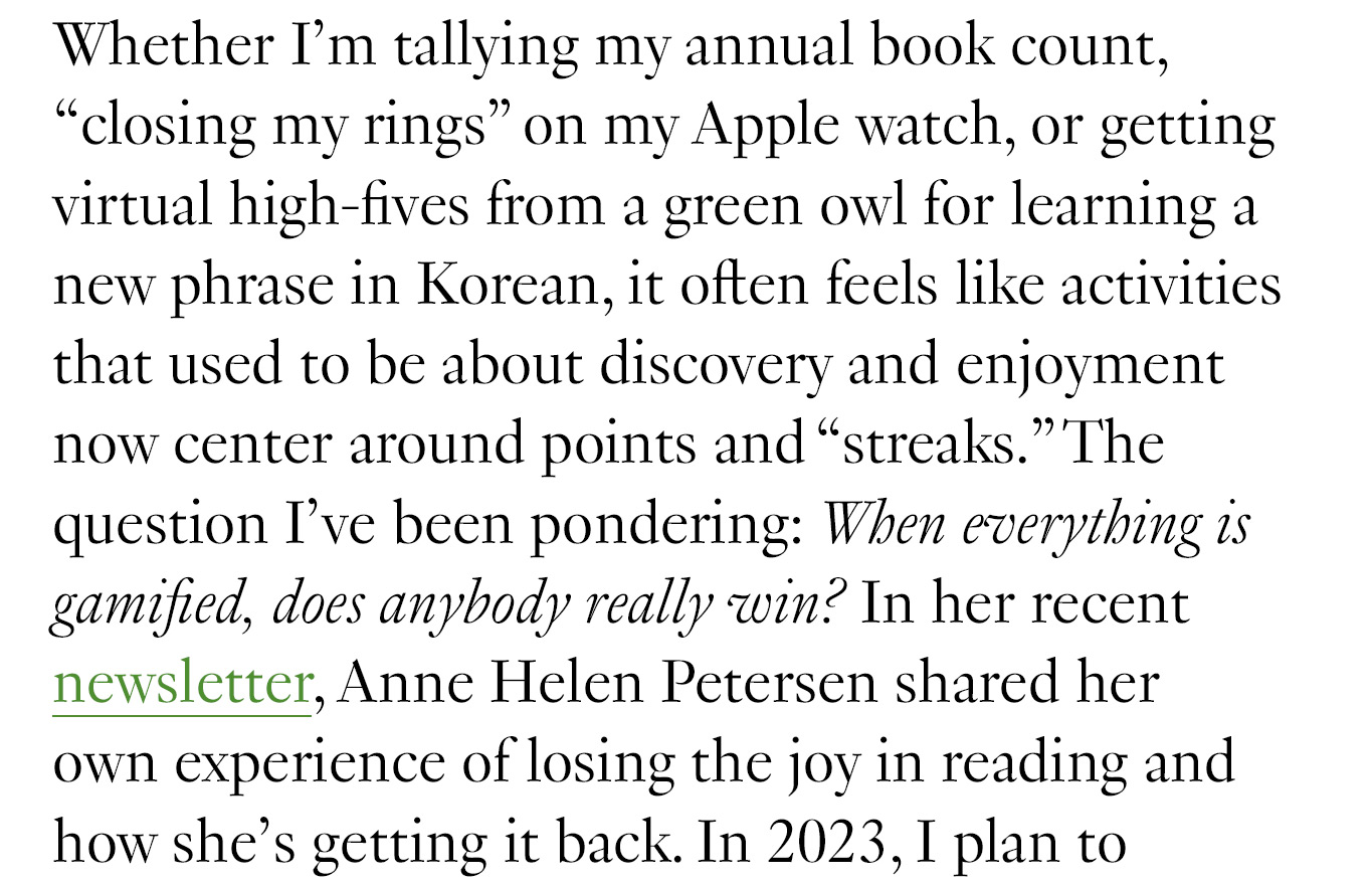 Whether I’m tallying my annual book count, “closing my rings” on my Apple watch, or getting virtual high-fives from a green owl for learning a new phrase in Korean, it often feels like activities that used to be about discovery and enjoyment now center around points and “streaks.” The question I’ve been pondering: When everything is gamified, does anybody really win? In one of her recent blog posts, Anne Helen Petersen shares her own experience of losing the joy in reading and how she’s getting it back. In 2023, I plan to