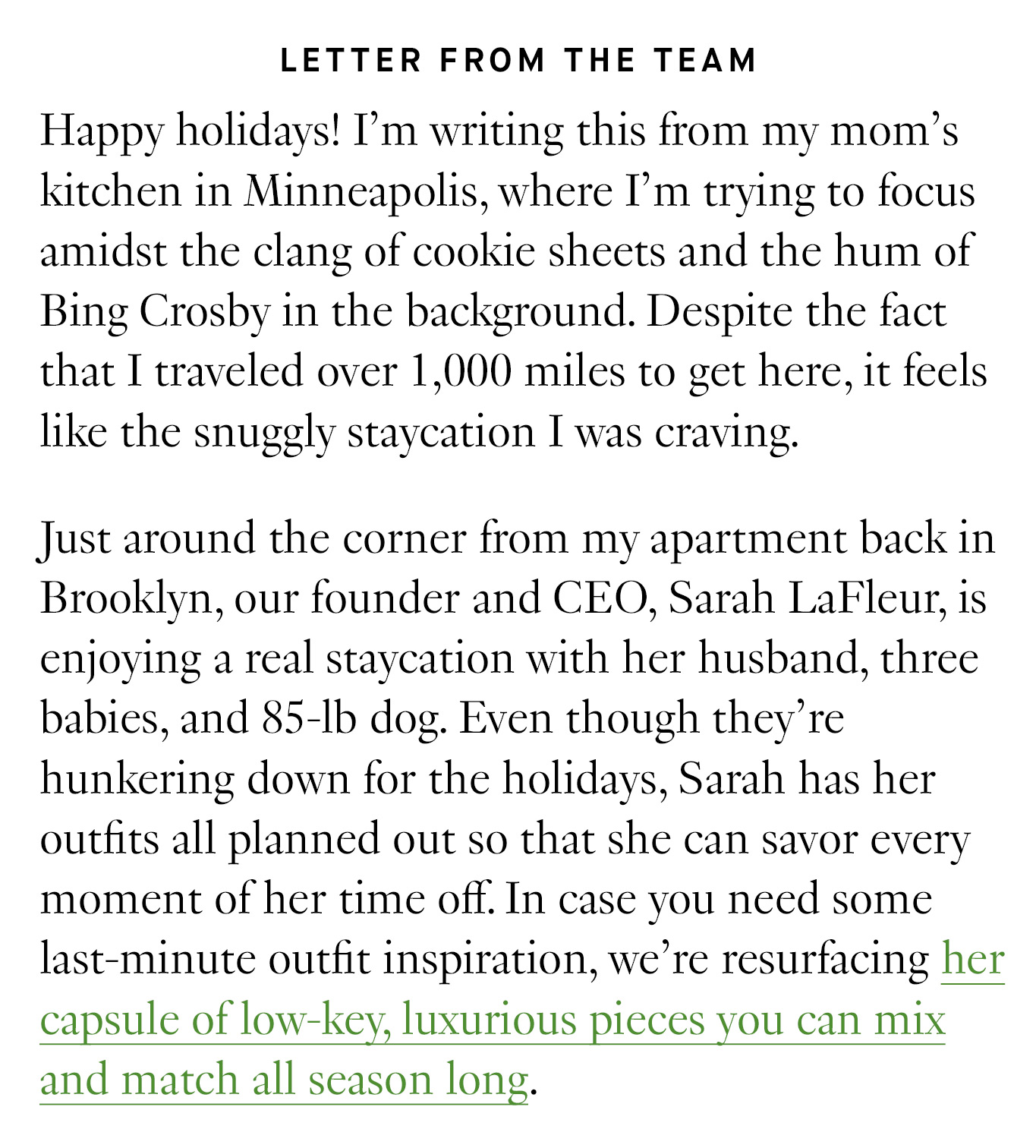 Happy holidays! I’m writing this from my mom’s kitchen in Minneapolis, where I’m trying to focus amidst the clang of cookie sheets and the hum of Bing Crosby in the background. Despite the fact that I traveled over 1,000 miles to get here, it feels like the snuggly staycation I was craving. Just around the corner from my apartment back in Brooklyn, our founder and CEO, Sarah LaFleur, is enjoying a real staycation with her husband, three babies, and 85-lb dog. Even though they’re hunkering down for the holidays, Sarah has her outfits all planned out so that she can savor every moment of her time off. In case you need some last-minute outfit inspiration, we’re resurfacing her capsule of low-key, luxurious pieces you can mix and match all season long. 