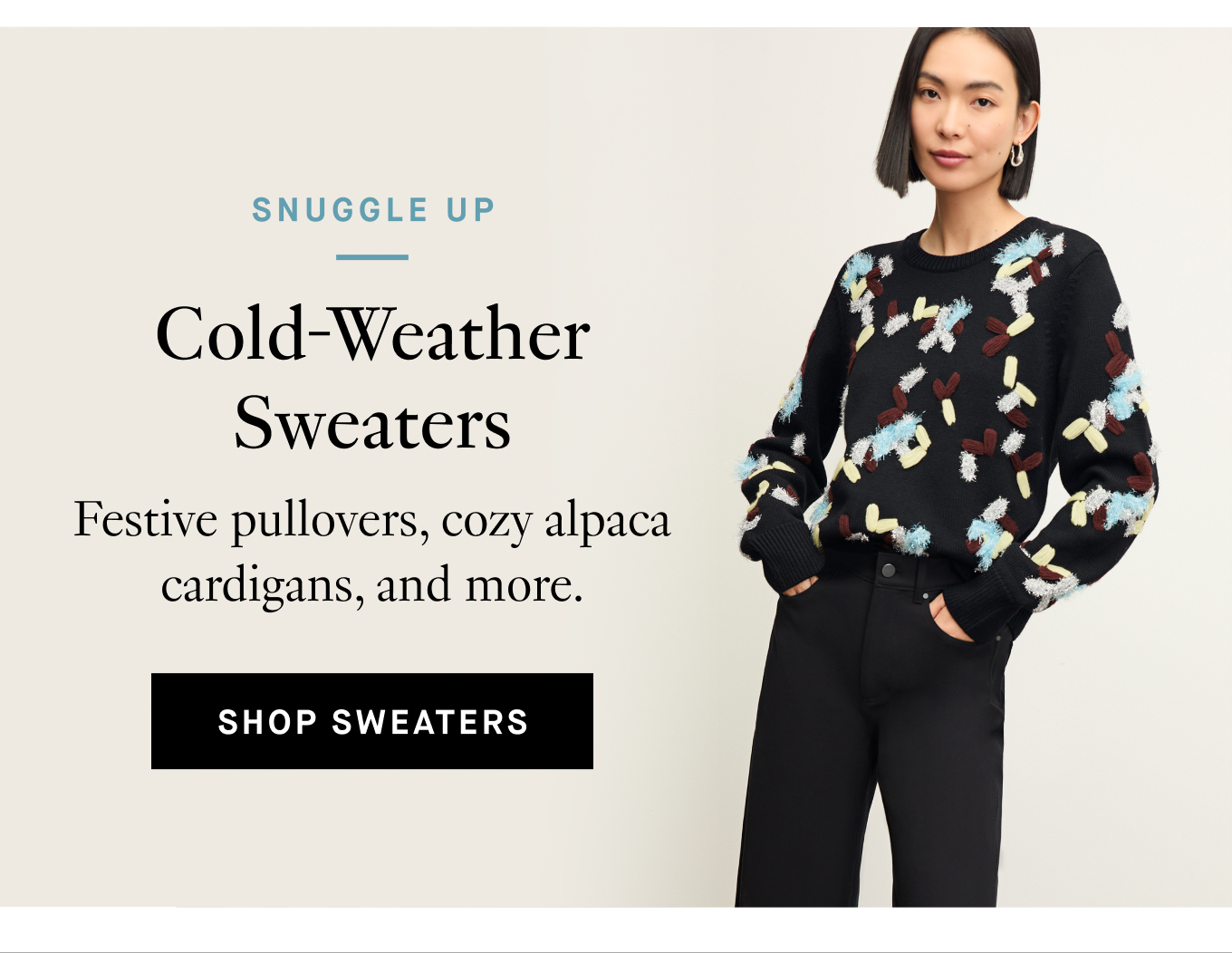 Snuggle Up: Cold-Weather Sweaters. Festive pullovers, cozy alpaca cardigans, and more. Shop Sweaters.