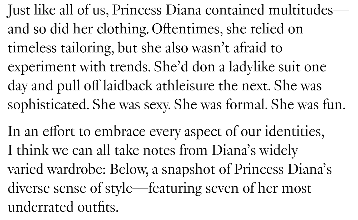 Just like all of us, Princess Diana contained multitudes—and so did her clothing. Oftentimes, she relied on timeless tailoring, but she also wasn’t afraid to experiment with trends. She’d don a ladylike suit one day and pull off laidback athleisure the next. She was sophisticated. She was sexy. She was formal. She was fun. In an effort to embrace every aspect of our identities, I think we can all take notes from Diana’s widely varied wardrobe: Below, a snapshot of Princess Diana’s diverse sense of style—featuring seven of her most underrated outfits.