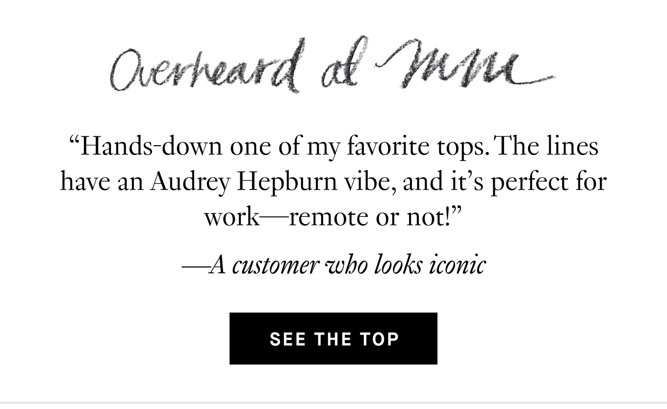 Overheard at M.M.: “Hands-down one of my favorite tops. The lines have an Audrey Hepburn vibe, and it’s perfect for work—remote or not!” —A customer who looks iconic. See the Top.