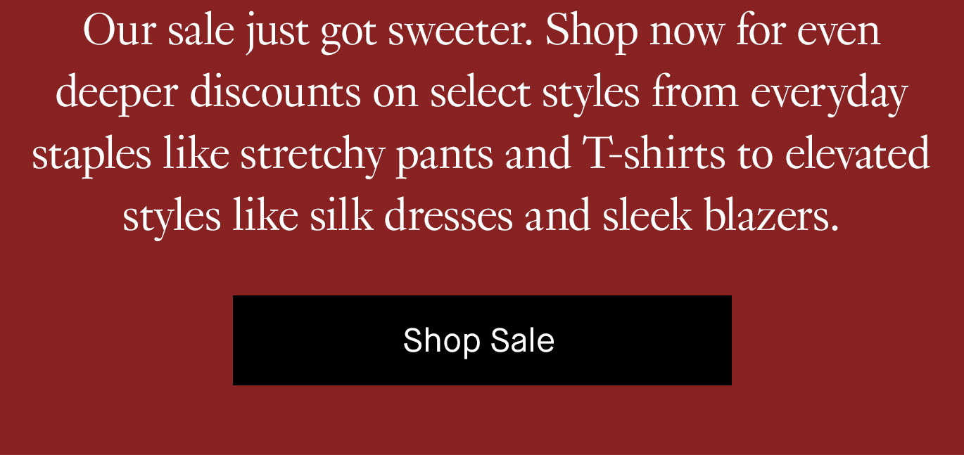 Our sale just got sweeter. Shop now for even deeper discounts on select styles from everyday staples like stretchy pants and T-shirts to elevated styles like silk dresses and sleek blazers. 