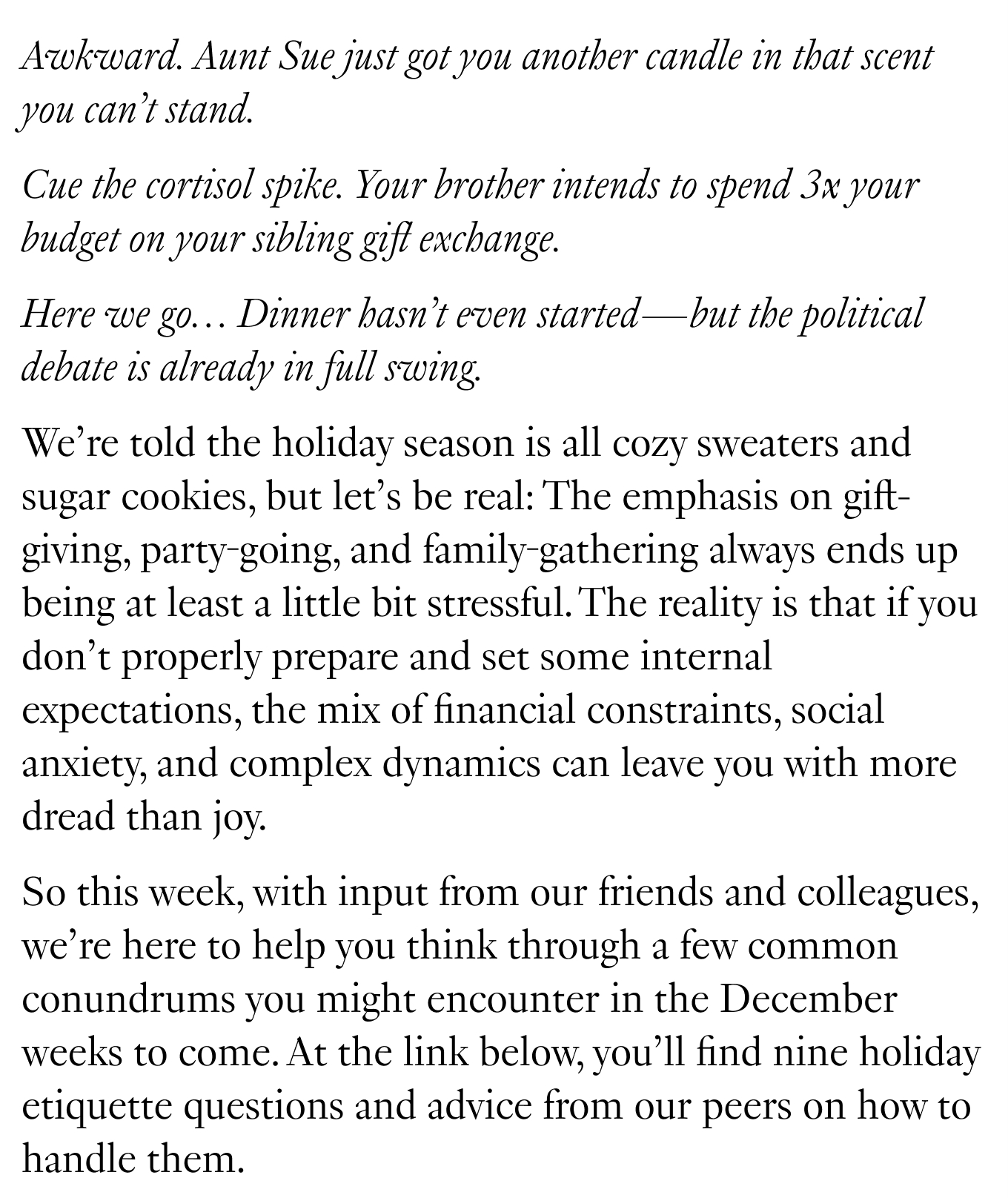 Awkward. Aunt Sue just got you another candle in that scent you can’t stand. Cue the cortisol spike. Your brother intends to spend 3x your budget on your sibling gift exchange. Here we go… Dinner hasn’t even started—but the political debate is already in full swing. We’re told the holiday season is all cozy sweaters and sugar cookies, but let’s be real: The emphasis on gift-giving, party-going, and family-gathering always ends up being at least a little bit stressful. The reality is that if you don’t properly prepare and set some internal expectations, the mix of financial constraints, social anxiety, and complex dynamics can leave you with more dread than joy. So this week, with input from our friends and colleagues, we’re here to help you think through a few common conundrums you might encounter in the December weeks to come. At the link below, you’ll find nine holiday etiquette questions and advice from our peers on how to handle them.