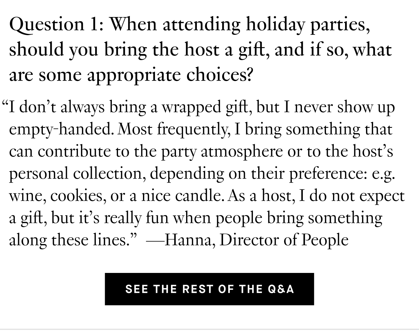 Question 1: When attending holiday parties, should you bring the host a gift, and if so, what are some appropriate choices? “I don't always bring a wrapped gift, but I never show up empty-handed. Most frequently, I bring something that can contribute to the party atmosphere or to the host's personal collection, depending on their preference: e.g. wine, cookies, or a nice candle. As a host, I do not expect a gift, but it’s really fun when people bring something along these lines.” —Hanna, Director of People. See the Rest of the Q&A.