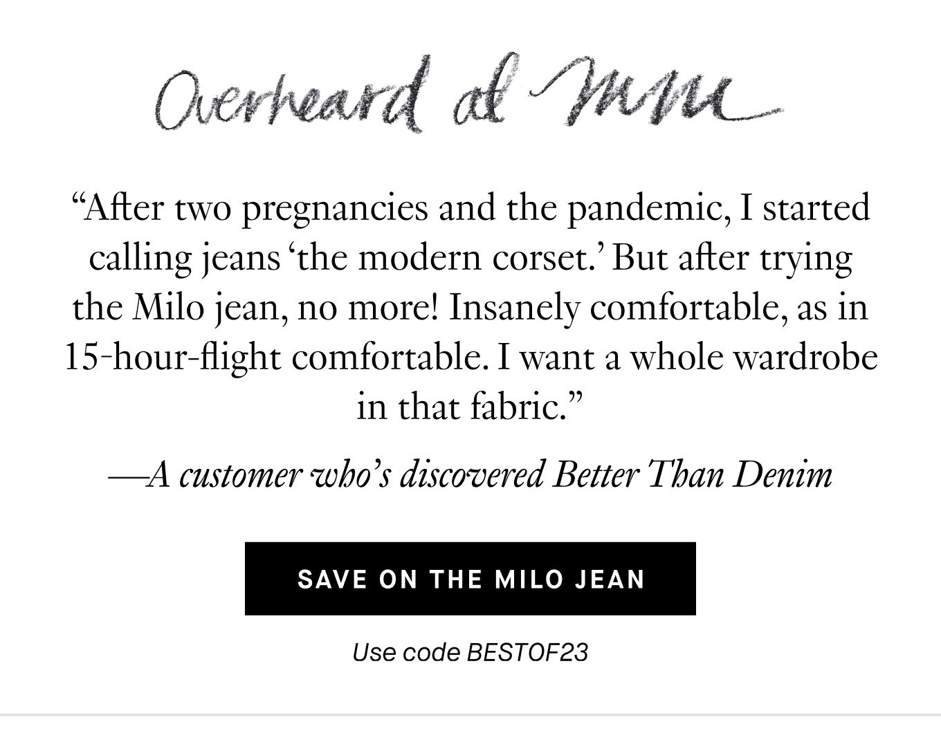 Overheard at M.M.: “After two pregnancies and the pandemic, I started calling jeans ‘the modern corset.’ But after trying the Milo jean, no more! Insanely comfortable, as in 15-hour-flight comfortable. I want a whole wardrobe in that fabric.” —A customer who’s discovered Better Than Denim. Save on the Milo Jean. Use code BESTOF23.