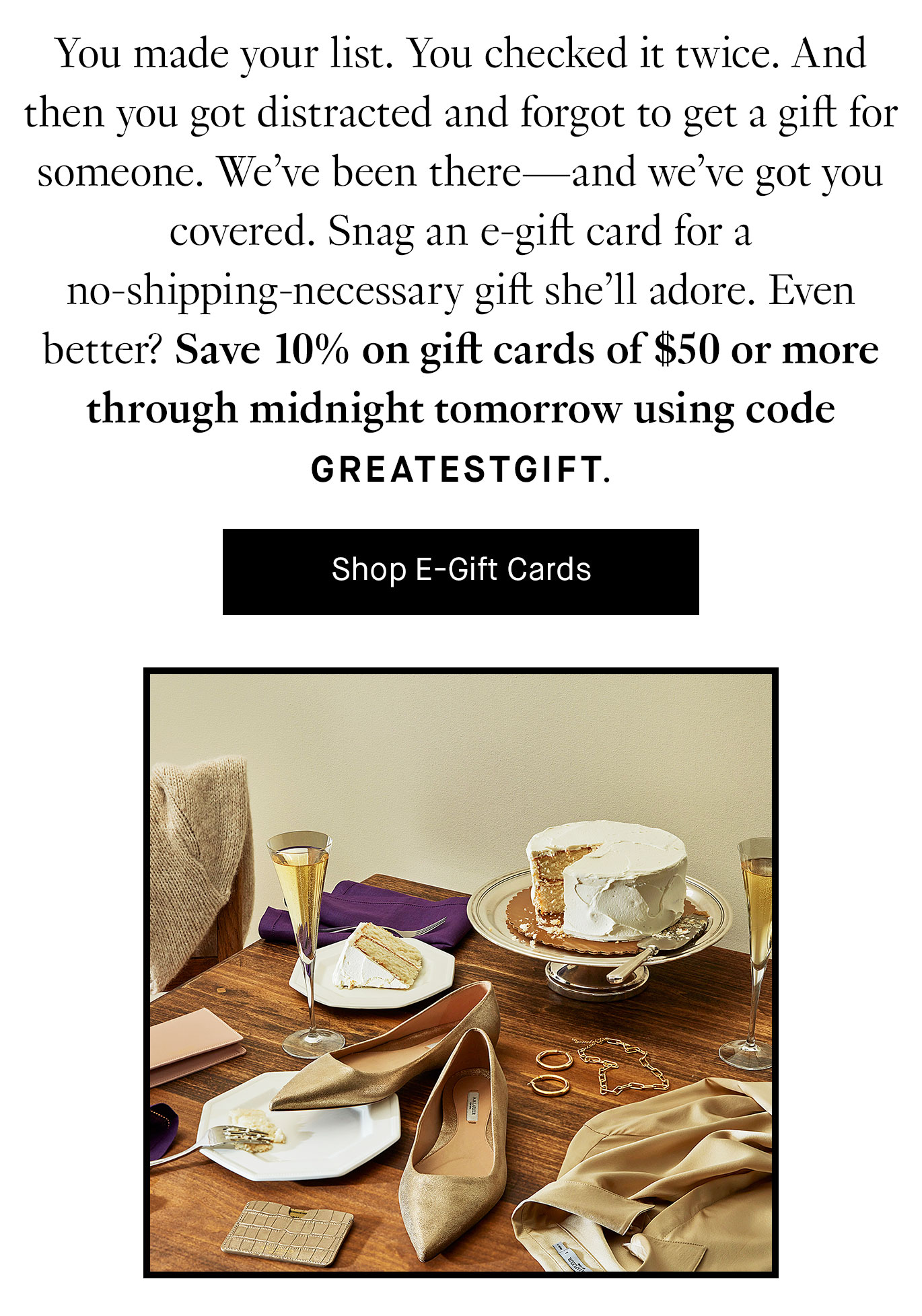 You made your list. You checked it twice. And then you got distracted and forgot to get a gift for someone. We’ve been there—and we’ve got you covered. Snag an e-gift card for a no-shipping-necessary gift she’ll adore. Even better? Save 10% on gift cards of $50 or more through midnight tomorrow using code GREATESTGIFT. Shop E-Gift Cards.