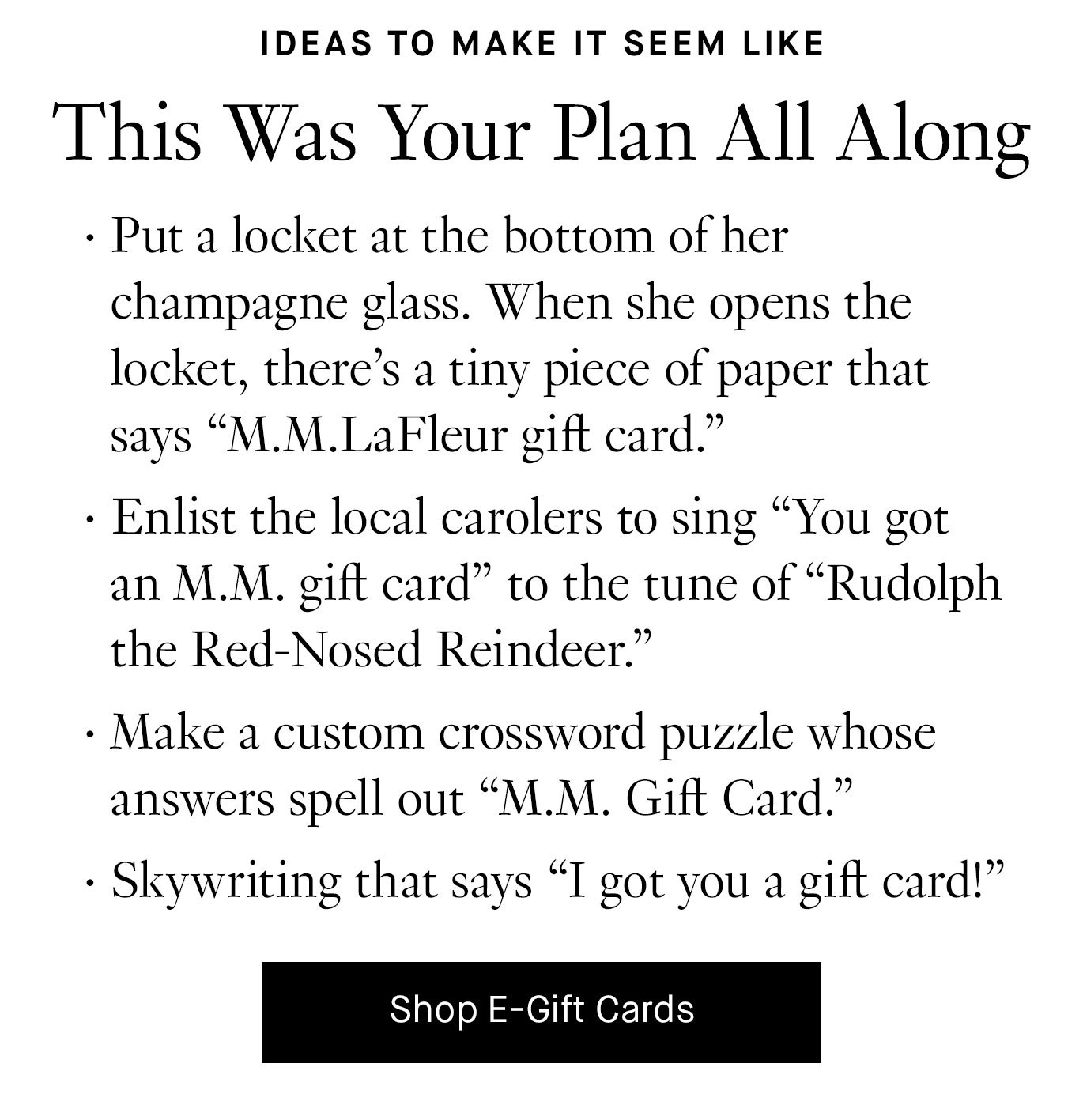 Ideas to Make It Seem Like This Was Your Plan All Along: Put a locket at the bottom of her champagne glass. When she opens the locket, there’s a tiny piece of paper that says “M.M.LaFleur gift card.” Enlist the local carolers to sing “You got an M.M. gift card” to the tune of “Rudolph the Red-Nosed Reindeer.” Shop E-Gift Cards.