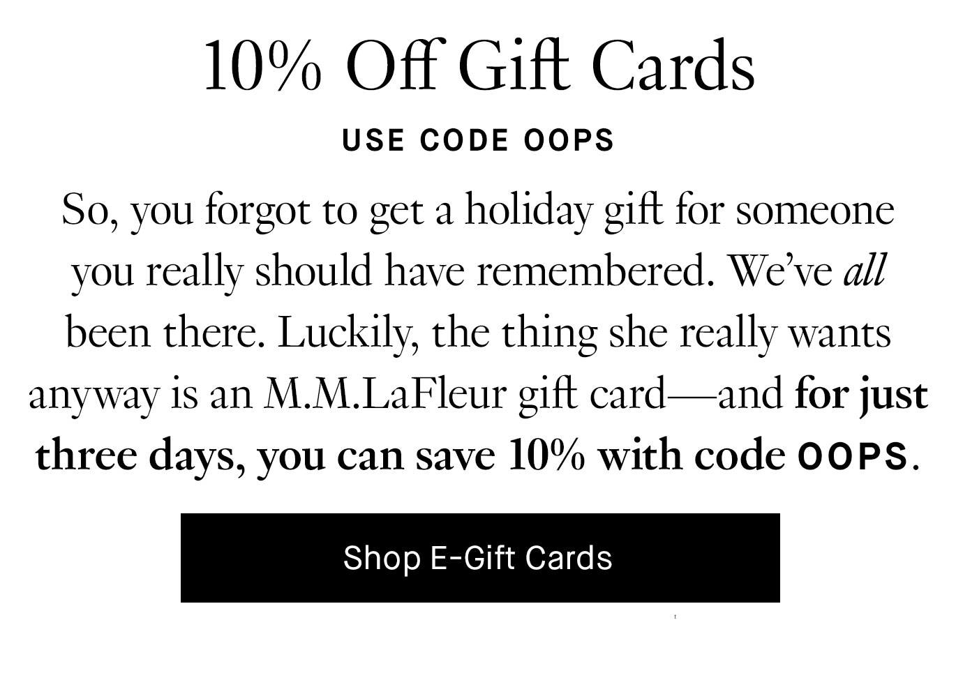 So, you forgot to get a holiday gift for someone you really should have remembered. We’ve all been there. Luckily, the thing she really wants anyway is an M.M.LaFleur gift card—and for just three days, you can save 10% with code OOPS. 