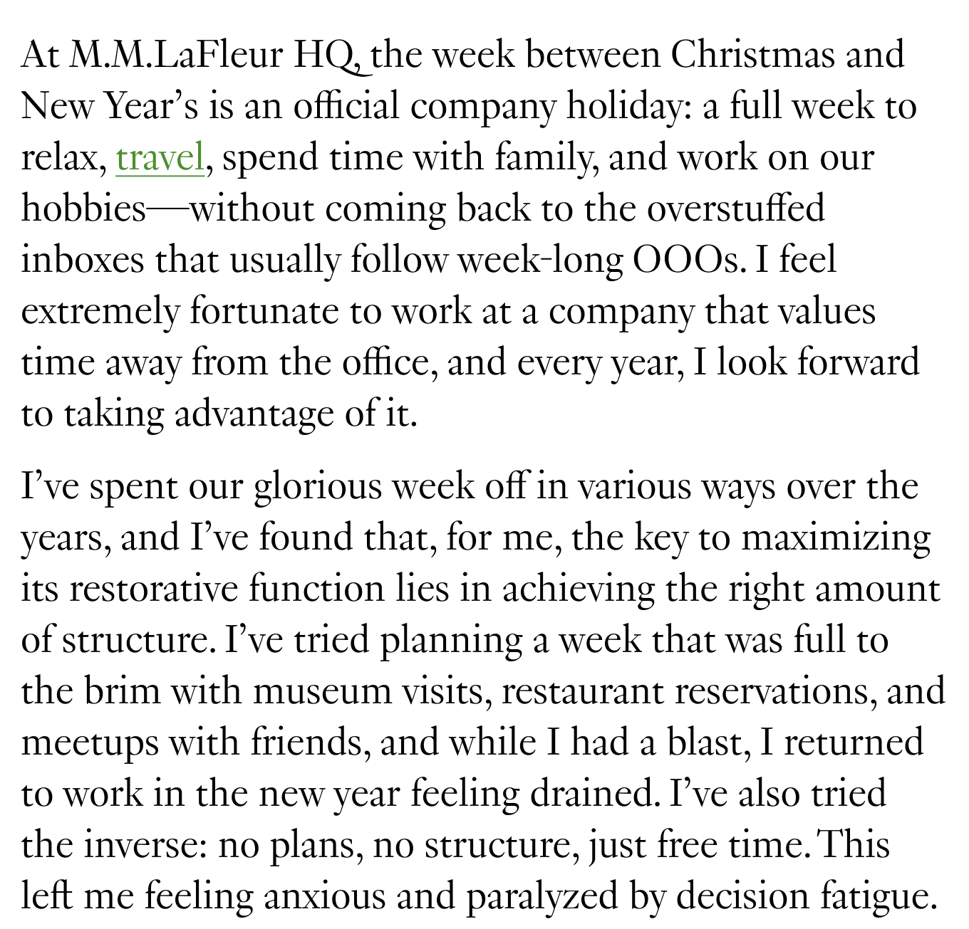 At M.M.LaFleur HQ, the week between Christmas and New Year’s is an official company holiday: a full week to relax, travel, spend time with family, and work on our hobbies—without coming back to the overstuffed inboxes that usually follow week-long OOOs. I feel extremely fortunate to work at a company that values time away from the office, and every year, I look forward to taking advantage of it. I’ve spent our glorious week off in various ways over the years, and I’ve found that, for me, the key to maximizing its restorative function lies in achieving the right amount of structure. I’ve tried planning a week that was full to the brim with museum visits, restaurant reservations, and meetups with friends, and while I had a blast, I returned to work in the new year feeling drained. I’ve also tried the inverse: no plans, no structure, just free time. This left me feeling anxious and paralyzed by decision fatigue.