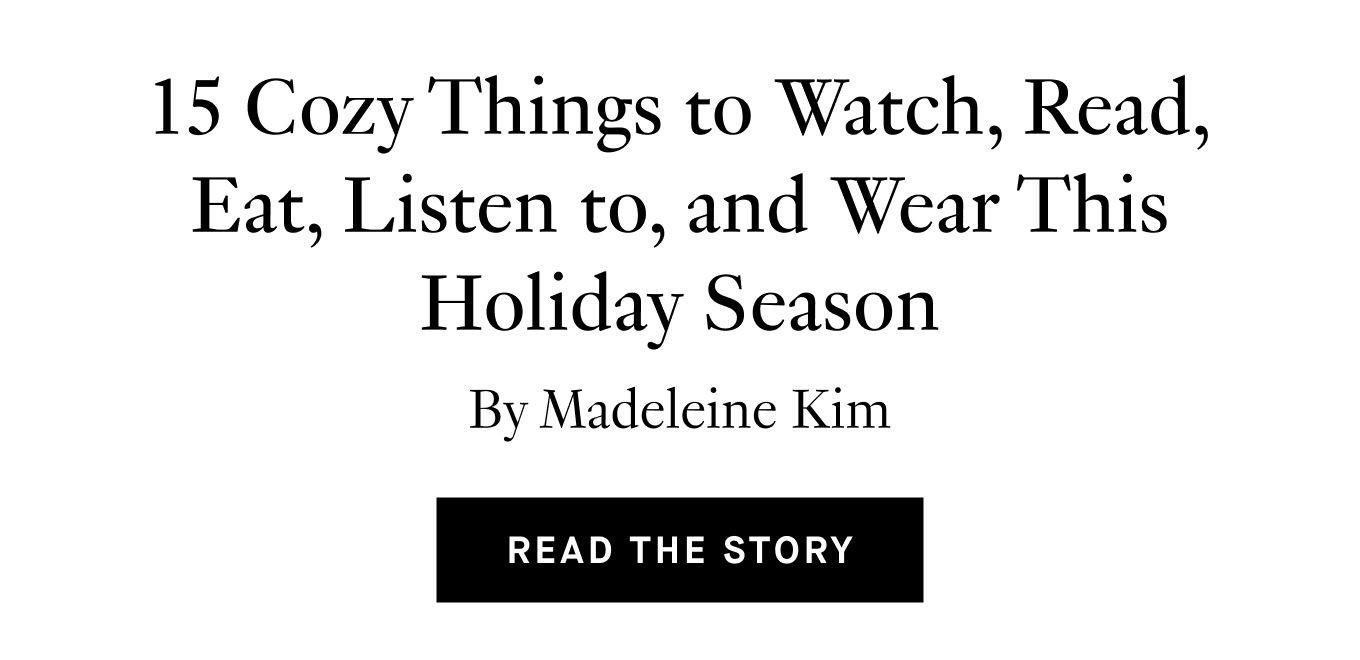 15 Cozy Things to Watch, Read, Eat, Listen to, and Wear This Holiday Season, By Madeleine Kim. Read the Story.