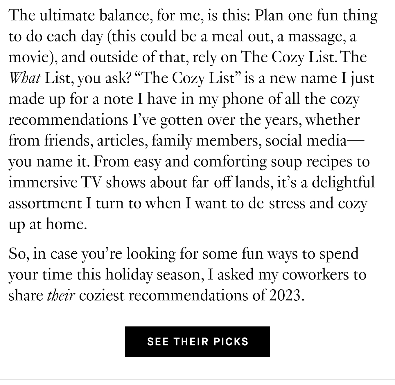 The ultimate balance, for me, is this: Plan one fun thing to do each day (this could be a meal out, a massage, a movie), and outside of that, rely on The Cozy List. The What List, you ask? “The Cozy List” is a new name I just made up for a note I have in my phone of all the cozy recommendations I’ve gotten over the years, whether from friends, articles, family members, social media—you name it. From easy and comforting soup recipes to immersive TV shows about far-off lands, it’s a delightful assortment I turn to when I want to de-stress and cozy up at home. So, in case you’re looking for some fun ways to spend your time this holiday season, I asked my coworkers to share their coziest recommendations of 2023. See Their Picks.