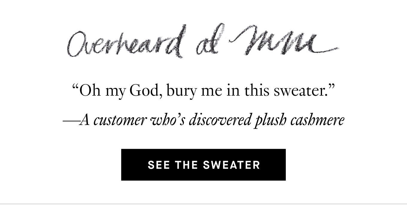 Overheard at M.M.: “Oh my God, bury me in this sweater.” —A customer who’s discovered plush cashmere. See the Sweater.