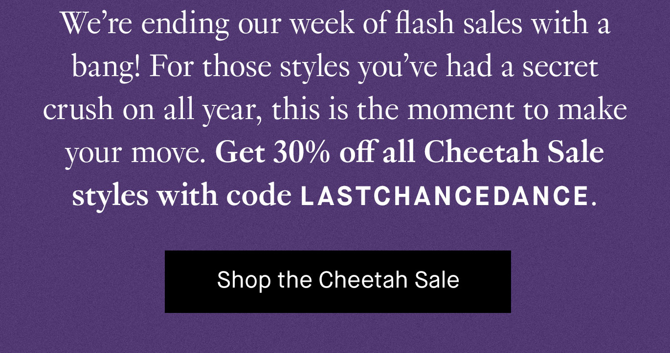 We’re ending our week of flash sales with a bang! For those styles you’ve had a secret crush on all year, this is the moment to make your move. Get 30% off all Cheetah Sale styles with code LASTCHANCEDANCE. Shop the Cheetah Sale.