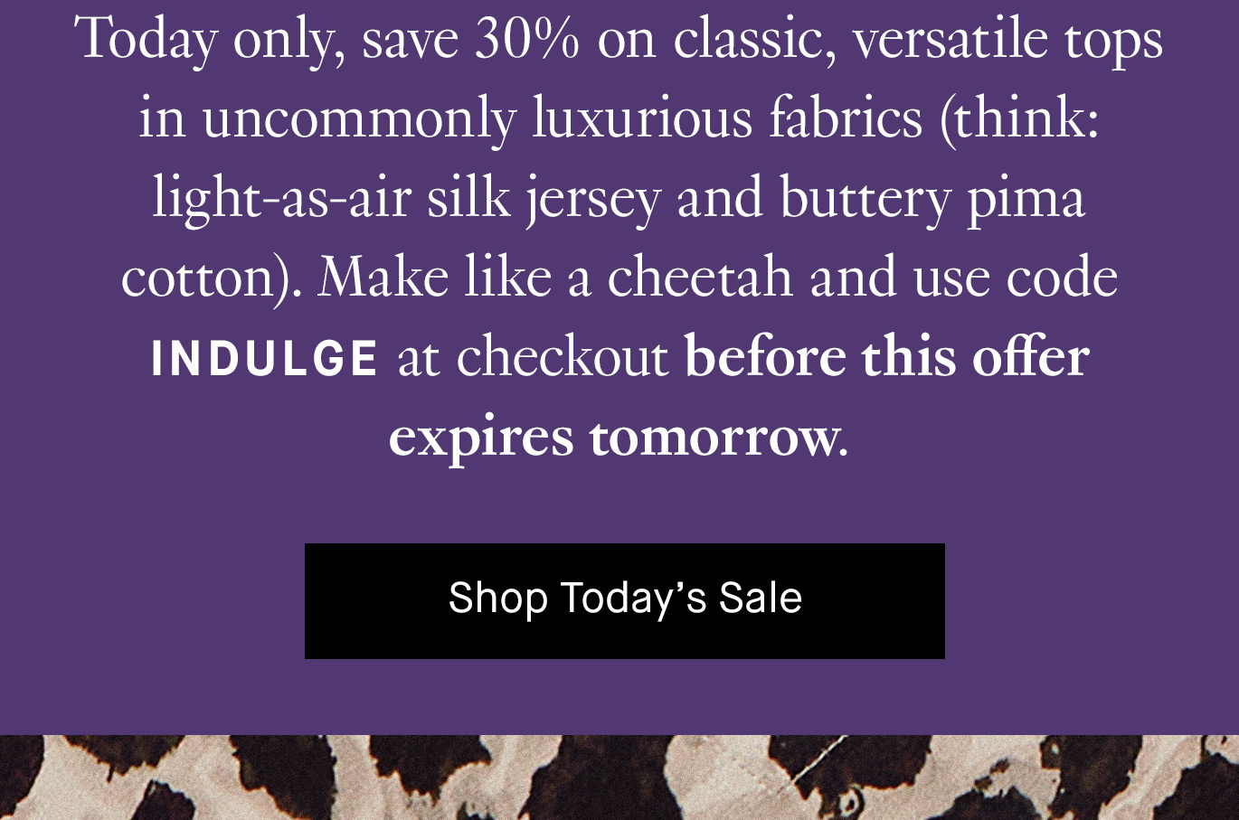 Today only, save 30% on classic, versatile tops in uncommonly luxurious fabrics (think: light-as-air silk jersey and buttery pima cotton). Make like a cheetah and use code INDULGE at checkout before this offer expires tomorrow. Shop Today’s Sale.