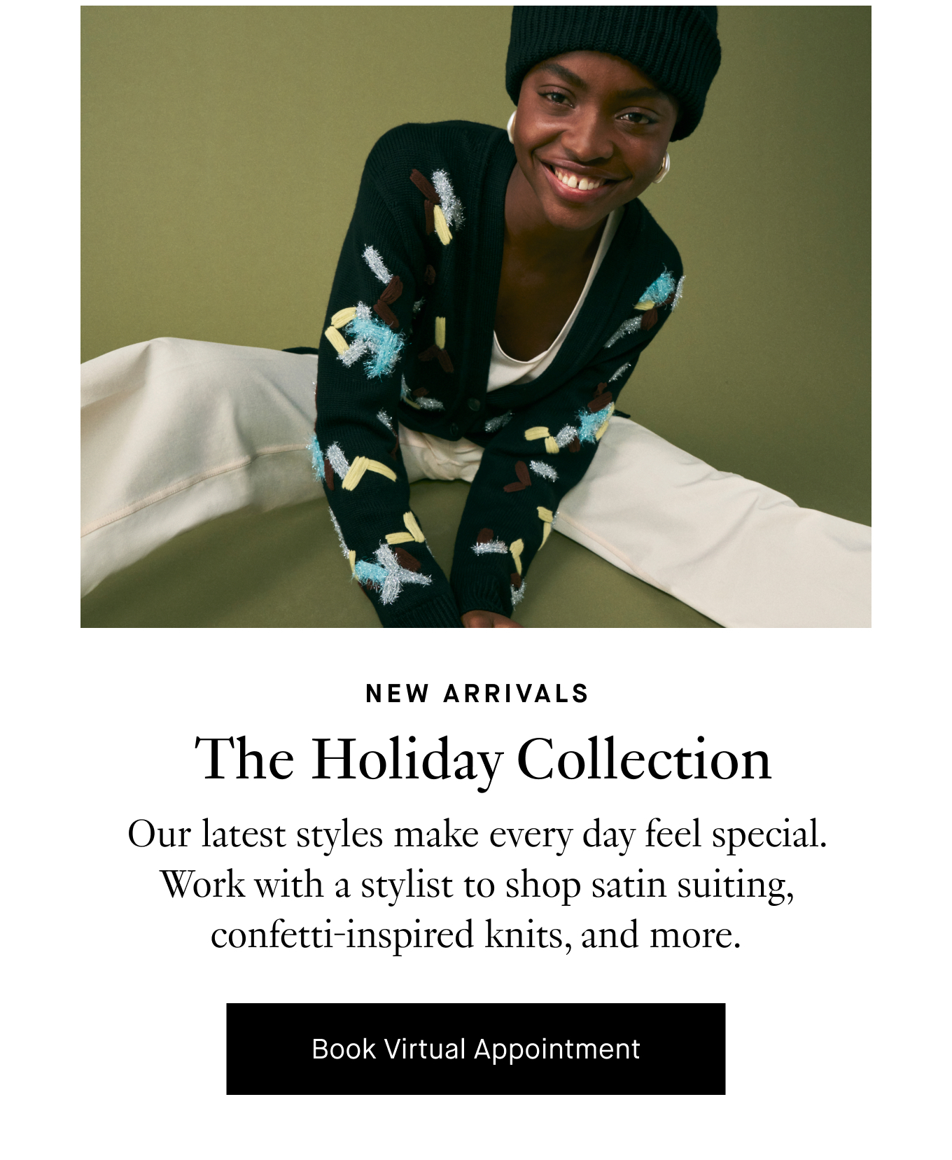 New Arrivals: The Holiday Collection. Our latest styles make every day feel special. Work with a stylist to shop satin suiting, confetti-inspired knits, and more. Book Virtual Appointment.