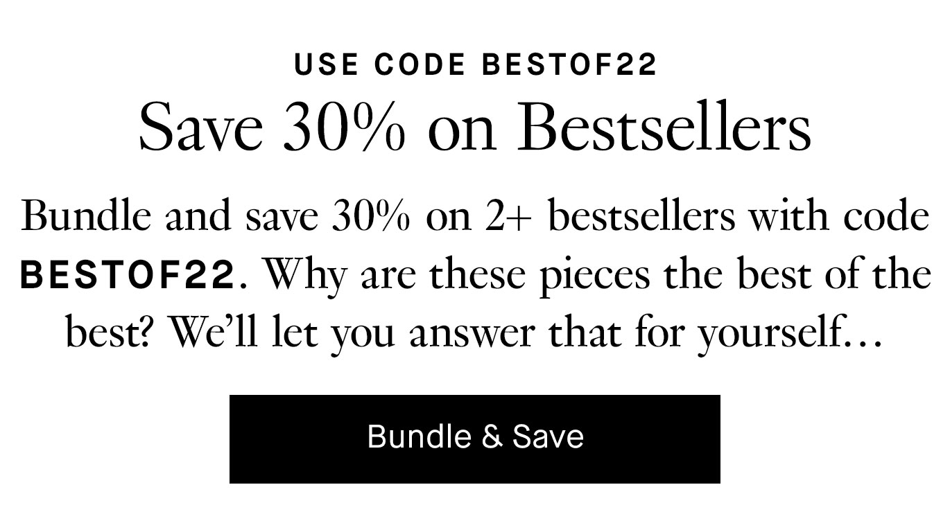 Bundle and save 30% on 2+ bestsellers with code BESTOF22. Why are these pieces the best of the best? We’ll let you answer that for yourself…