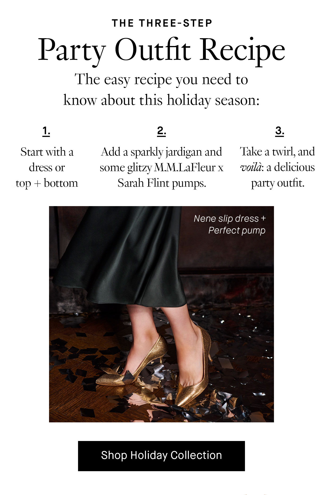  The easy recipe you need to know about this holiday season: Start with a dress or top + bottom combo. Add a sparkly jardigan and some glitzy M.M.LaFleur x Sarah Flint pumps. Take a twirl, and voila: a delicious party outfit. Shop Holiday Collection.