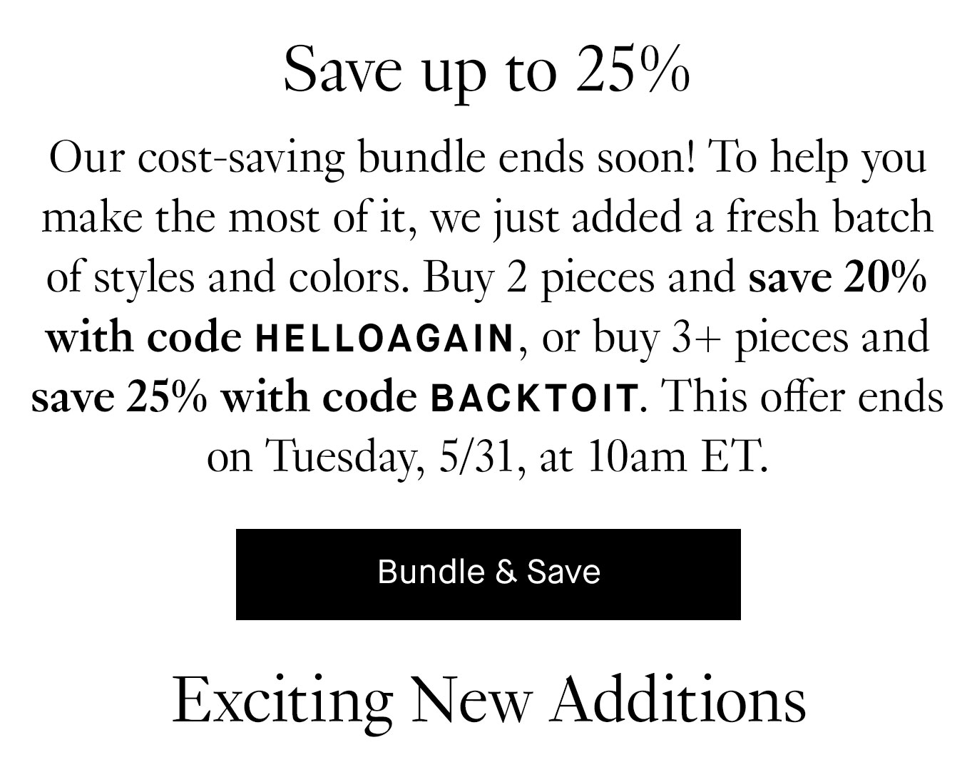 Our cost-saving bundle ends soon! To help you make the most of it, we just added a fresh batch of styles and colors. Buy 2 pieces and save 20% with code HELLOAGAIN, or buy 3+ pieces and save 25% with code BACKTOIT. This offer ends on Tuesday, 5/31, at 10am ET. Bundle & Save.