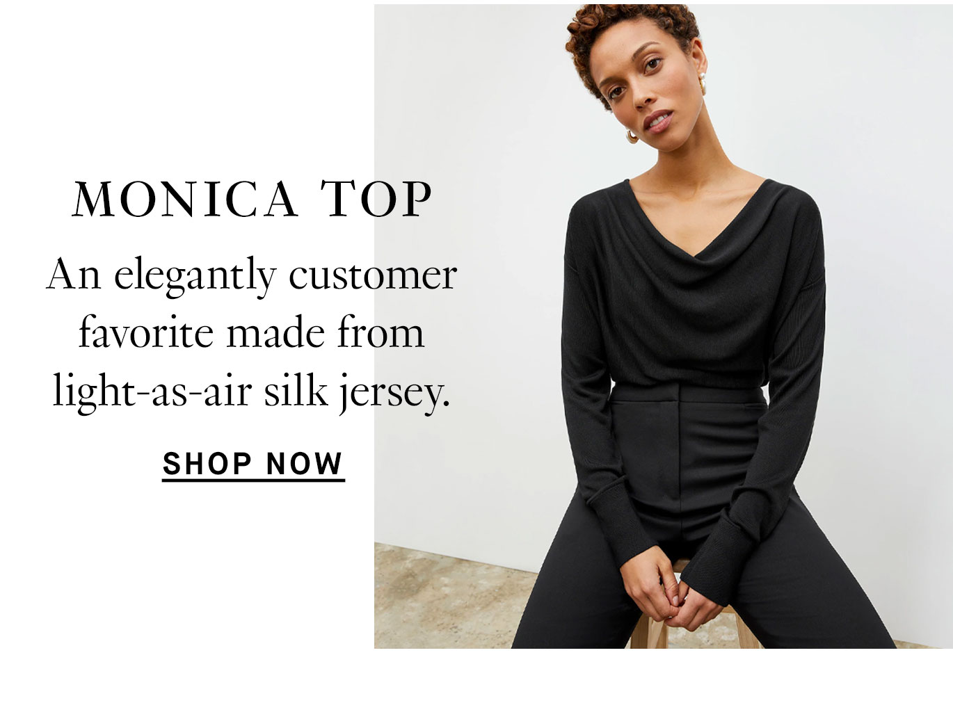 Exciting New Additions. The Monica Top: An elegantly draped customer favorite made from light-as-air silk jersey. Shop now.