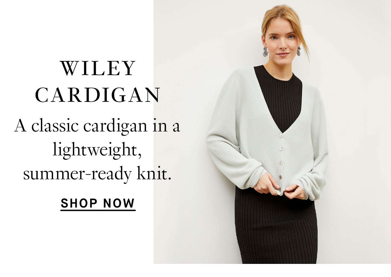 Exciting New Additions. The Wiley Cardigan: A classic cardigan in a lightweight, summer-ready knit. Shop now.