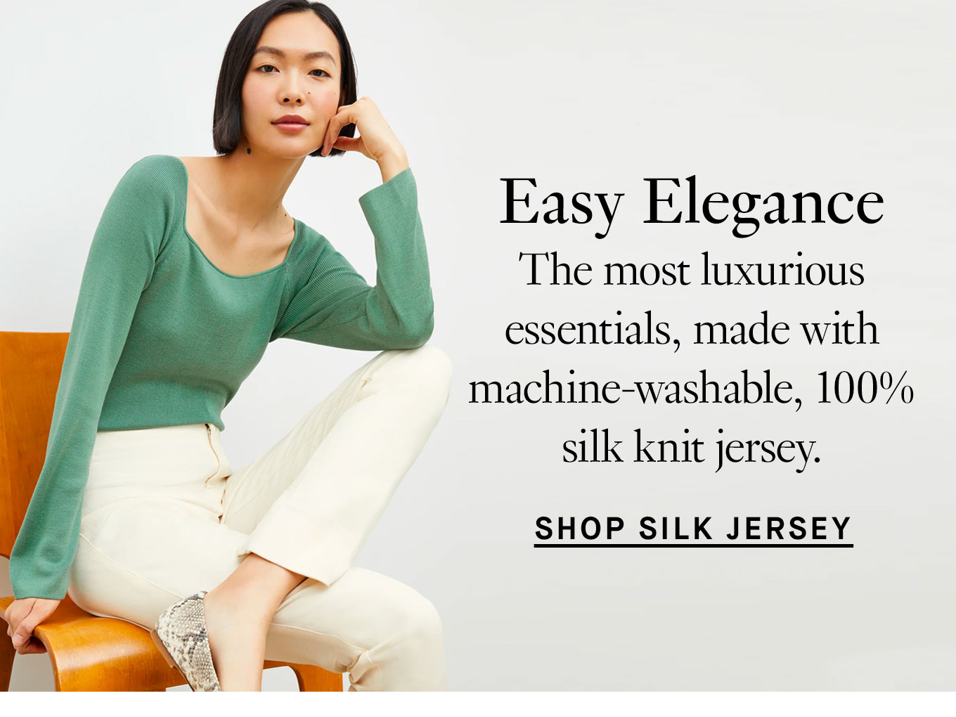 Easy Elegance. The most luxurious essentials, made with machine-washable, 100% silk knit jersey. Shop Silk Jersey.